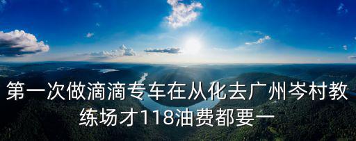第一次做滴滴專車在從化去廣州岑村教練場(chǎng)才118油費(fèi)都要一