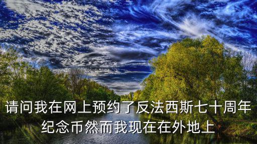 請問我在網上預約了反法西斯七十周年紀念幣然而我現在在外地上