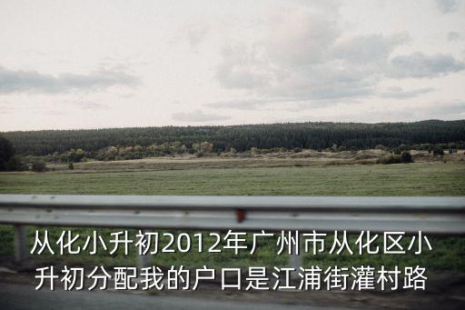 從化小升初2012年廣州市從化區(qū)小升初分配我的戶口是江浦街灌村路