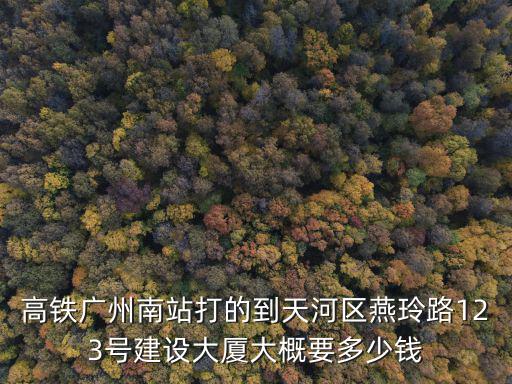 廣州路123號房價如何，高鐵廣州南站打的到天河區(qū)燕玲路123號建設大廈大概要多少錢