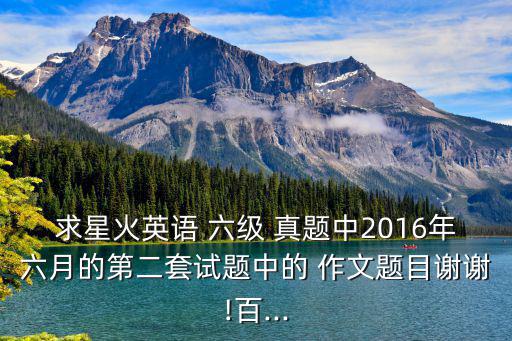 求星火英語 六級 真題中2016年六月的第二套試題中的 作文題目謝謝!百...