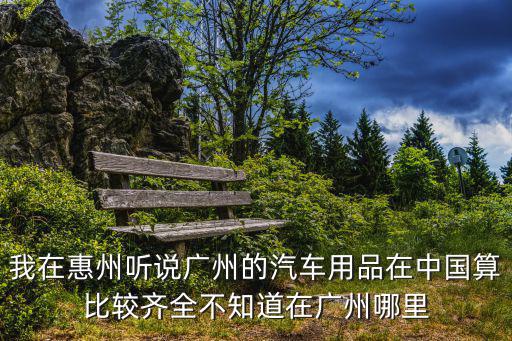 我在惠州聽說廣州的汽車用品在中國算比較齊全不知道在廣州哪里