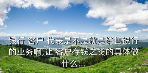 銀行 客戶 代表是不是就是銷售銀行的業(yè)務啊,讓 客戶存錢之類的具體做什么...