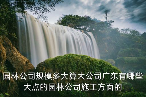 園林公司規模多大算大公司廣東有哪些大點的園林公司施工方面的