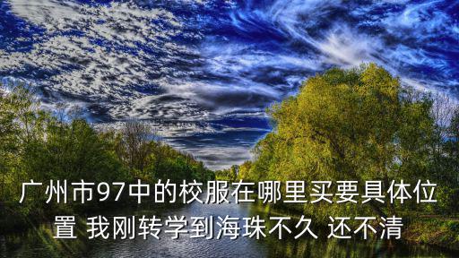 廣州市97中的校服在哪里買要具體位置 我剛轉(zhuǎn)學(xué)到海珠不久 還不清