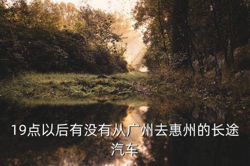 19點以后有沒有從廣州去惠州的長途汽車