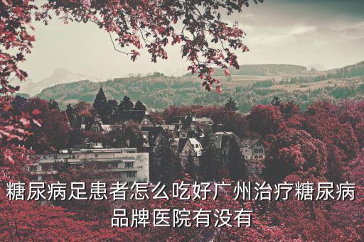 糖尿病足患者怎么吃好廣州治療糖尿病品牌醫院有沒有