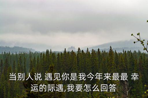 當(dāng)別人說 遇見你是我今年來最最 幸運(yùn)的際遇,我要怎么回答