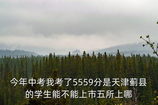 今年中考我考了5559分是天津薊縣的學(xué)生能不能上市五所上哪
