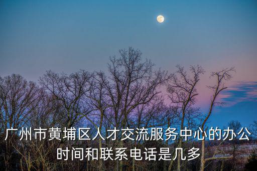 廣州市黃埔區人才交流服務中心的辦公時間和聯系電話是幾多
