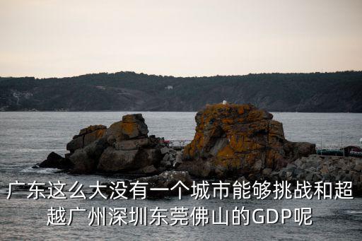 廣東這么大沒有一個城市能夠挑戰(zhàn)和超越廣州深圳東莞佛山的GDP呢