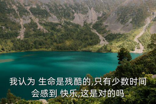 我認(rèn)為 生命是殘酷的,只有少數(shù)時(shí)間會(huì)感到 快樂,這是對(duì)的嗎