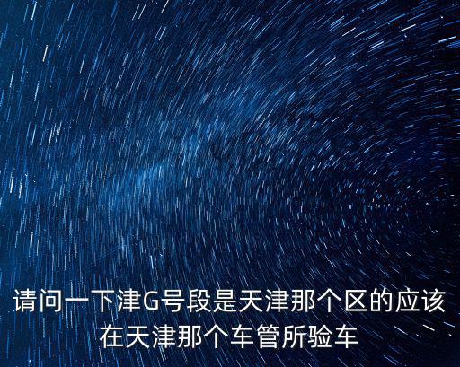 請問一下津G號段是天津那個區的應該在天津那個車管所驗車