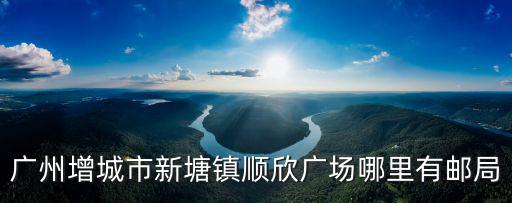 廣州增城新塘順欣花園二手房，廣州增城市新塘鎮順欣廣場哪里有郵局