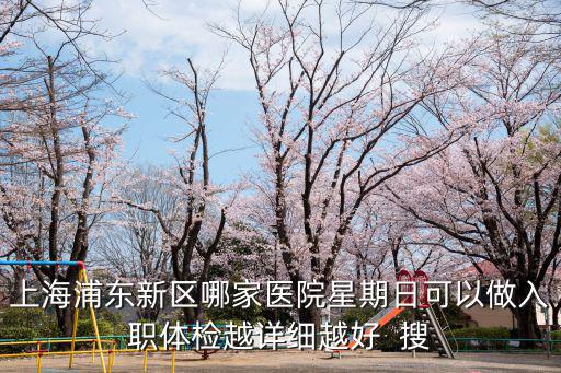 上海浦東新區(qū)入職體檢醫(yī)院，上海浦東新區(qū)哪家醫(yī)院星期日可以做入職體檢越詳細(xì)越好  搜