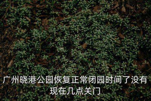 廣州公園解封時間，廣州曉港公園恢復正常閉園時間了沒有現在幾點關門