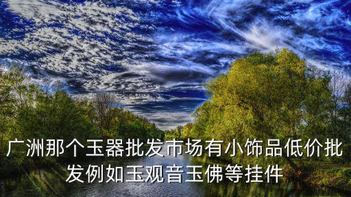 廣洲那個玉器批發市場有小飾品低價批發例如玉觀音玉佛等掛件