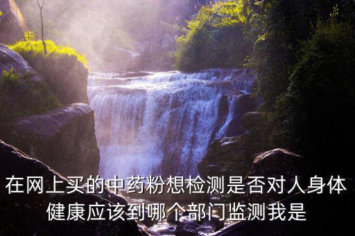 在網上買的中藥粉想檢測是否對人身體健康應該到哪個部門監測我是