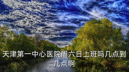 天津第一中心醫(yī)院周六日上班嗎幾點到幾點啊
