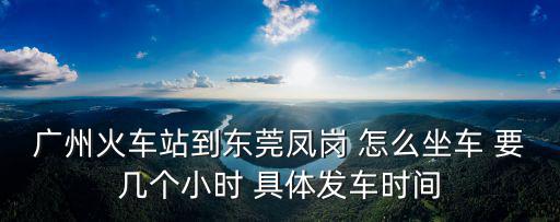 廣州火車站到東莞鳳崗 怎么坐車 要幾個小時 具體發(fā)車時間