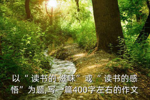 以“ 讀書的 滋味”或“ 讀書的感悟”為題,寫一篇400字左右的作文