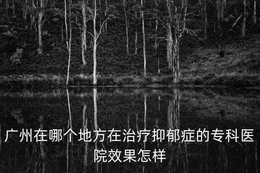 廣州在哪個地方在治療抑郁癥的專科醫院效果怎樣