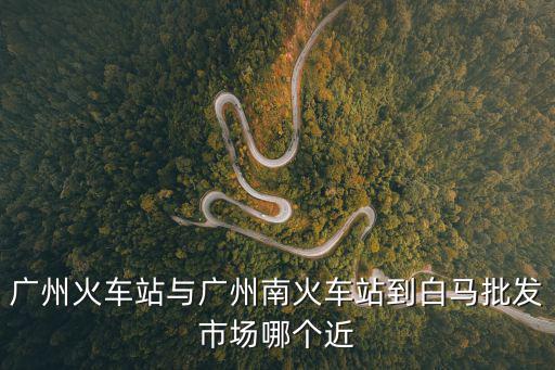 廣州火車站與廣州南火車站到白馬批發(fā)市場哪個近