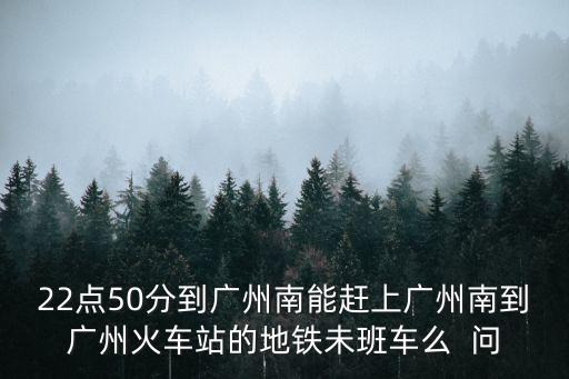22點(diǎn)50分到廣州南能趕上廣州南到廣州火車站的地鐵未班車么  問