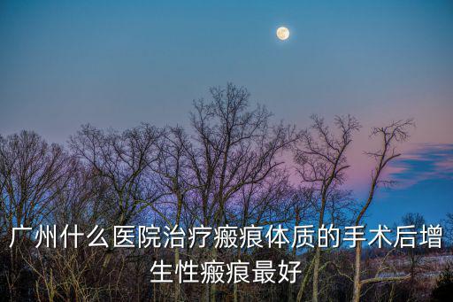 廣州什么醫(yī)院治療瘢痕體質(zhì)的手術(shù)后增生性瘢痕最好