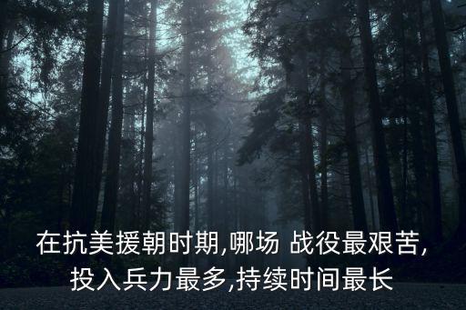 在抗美援朝時期,哪場 戰役最艱苦,投入兵力最多,持續時間最長