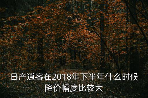 日產(chǎn)逍客在2018年下半年什么時(shí)候降價(jià)幅度比較大