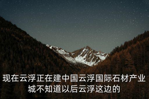 現(xiàn)在云浮正在建中國云浮國際石材產(chǎn)業(yè)城不知道以后云浮這邊的
