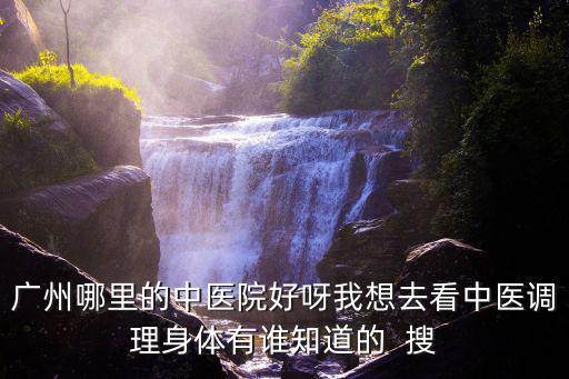 廣州哪里的中醫(yī)院好呀我想去看中醫(yī)調(diào)理身體有誰(shuí)知道的  搜
