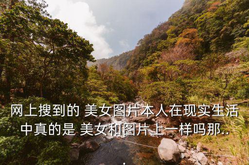 網上搜到的 美女圖片本人在現實生活中真的是 美女和圖片上一樣嗎那...