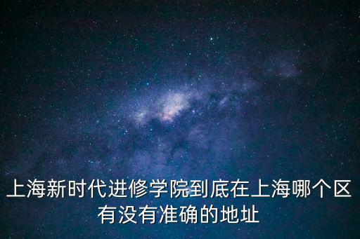 上海新時代進修學院到底在上海哪個區有沒有準確的地址