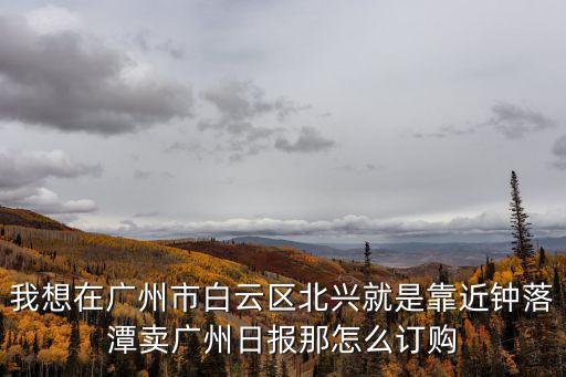 我想在廣州市白云區(qū)北興就是靠近鐘落潭賣廣州日報(bào)那怎么訂購