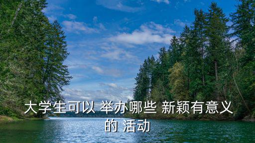  大學生可以 舉辦哪些 新穎有意義的 活動