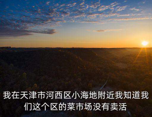 我在天津市河西區(qū)小海地附近我知道我們這個區(qū)的菜市場沒有賣活
