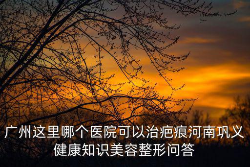 廣州這里哪個醫院可以治疤痕河南鞏義健康知識美容整形問答