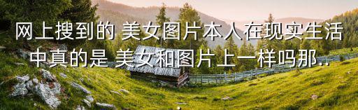 網上搜到的 美女圖片本人在現實生活中真的是 美女和圖片上一樣嗎那...