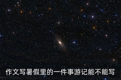 作文寫暑假里的一件事游記能不能寫