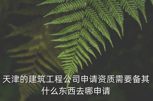 天津的建筑工程公司申請資質需要備其什么東西去哪申請
