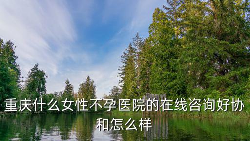 重慶什么女性不孕醫院的在線咨詢好協和怎么樣