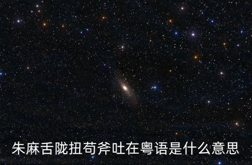 朱麻舌隴扭茍斧吐在粵語(yǔ)是什么意思