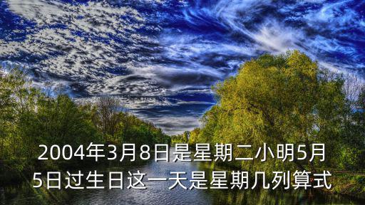 2004年3月8日是星期二小明5月5日過生日這一天是星期幾列算式