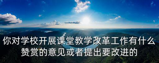 你對(duì)學(xué)校開(kāi)展課堂教學(xué)改革工作有什么贊賞的意見(jiàn)或者提出要改進(jìn)的