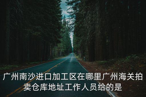 廣州聚雅堂拍賣公司官網(wǎng)，廣州南沙進(jìn)口加工區(qū)在哪里廣州海關(guān)拍賣倉庫地址工作人員給的是