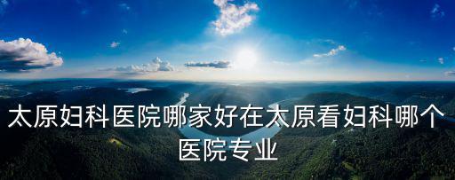 太原婦科醫院哪家好在太原看婦科哪個醫院專業