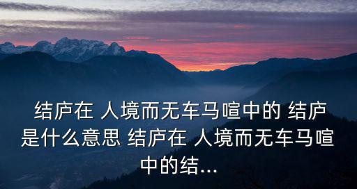  結廬在 人境而無車馬喧中的 結廬是什么意思 結廬在 人境而無車馬喧中的結...