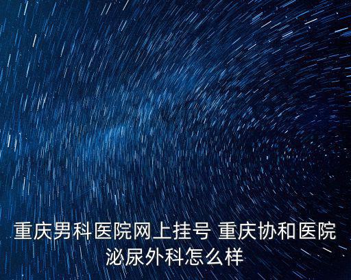 重慶男科醫(yī)院網(wǎng)上掛號 重慶協(xié)和醫(yī)院泌尿外科怎么樣